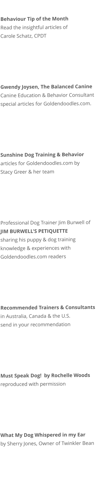 Behaviour Tip of the Month Read the insightful articles of   Carole Schatz, CPDT        Gwendy Joysen, The Balanced Canine Canine Education & Behavior Consultant special articles for Goldendoodles.com.      Sunshine Dog Training & Behavior articles for Goldendoodles.com by Stacy Greer & her team      Professional Dog Trainer Jim Burwell of JIM BURWELL'S PETIQUETTE sharing his puppy & dog training knowledge & experiences with Goldendoodles.com readers      Recommended Trainers & Consultants in Australia, Canada & the U.S. send in your recommendation      Must Speak Dog!  by Rochelle Woods reproduced with permission      What My Dog Whispered in my Ear by Sherry Jones, Owner of Twinkler Bean